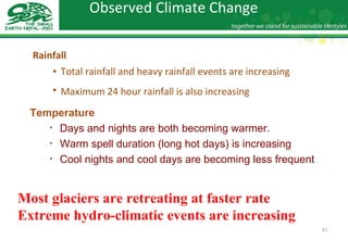 Observed Climate Change  Rainfall Total rainfall and heavy rainfall events are increasing Maximum 24 hour rainfall is also increasing   Temperature Days and nights are both becoming warmer.  Warm spell duration (long hot days) is increasing Cool nights and cool days are becoming less frequent Most glaciers are retreating at faster rate Extreme hydro-climatic events are increasing 