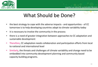 What Should be Done? the best strategy to cope with the adverse impacts - and opportunities - of CC tomorrow is to help developing countries adapt to climate variability today it is necessary to involve the community in the process there is a need of greater integration between approaches to CC adaptation and sustainable development Therefore , CC adaptation needs collaboration and participation efforts from local to national and international level Similarly , the threats and challenges of climate variability and change need to be embedded into community development planning and community based capacity building programs. 