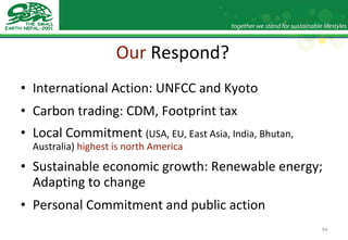 Our  Respond? International Action: UNFCC and Kyoto Carbon trading: CDM, Footprint tax Local Commitment  (USA, EU, East Asia, India, Bhutan, Australia)  highest is north America Sustainable economic growth: Renewable energy; Adapting to change Personal Commitment and public action 