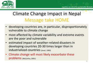 Climate Change Impact in Nepal Message take HOME developing countries are, in particular, disproportionately vulnerable to climate change most affected by climate variability and extreme events are the poor and vulnerable estimated impact of weather-related disasters in developing countries 20-30 times larger than in industrialized countries  (Jovel, 1989) Climate change will most likely exacerbate these problems   (McCarthy, 2001)   