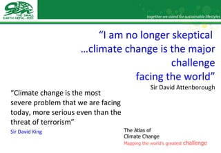 “ I am no longer skeptical  …climate change is the major challenge facing the world” Sir David Attenborough “ Climate change is the most severe problem that we are facing today, more serious even than the threat of terrorism” Sir David King The Atlas of  Climate Change Mapping the world’s greatest  challenge 