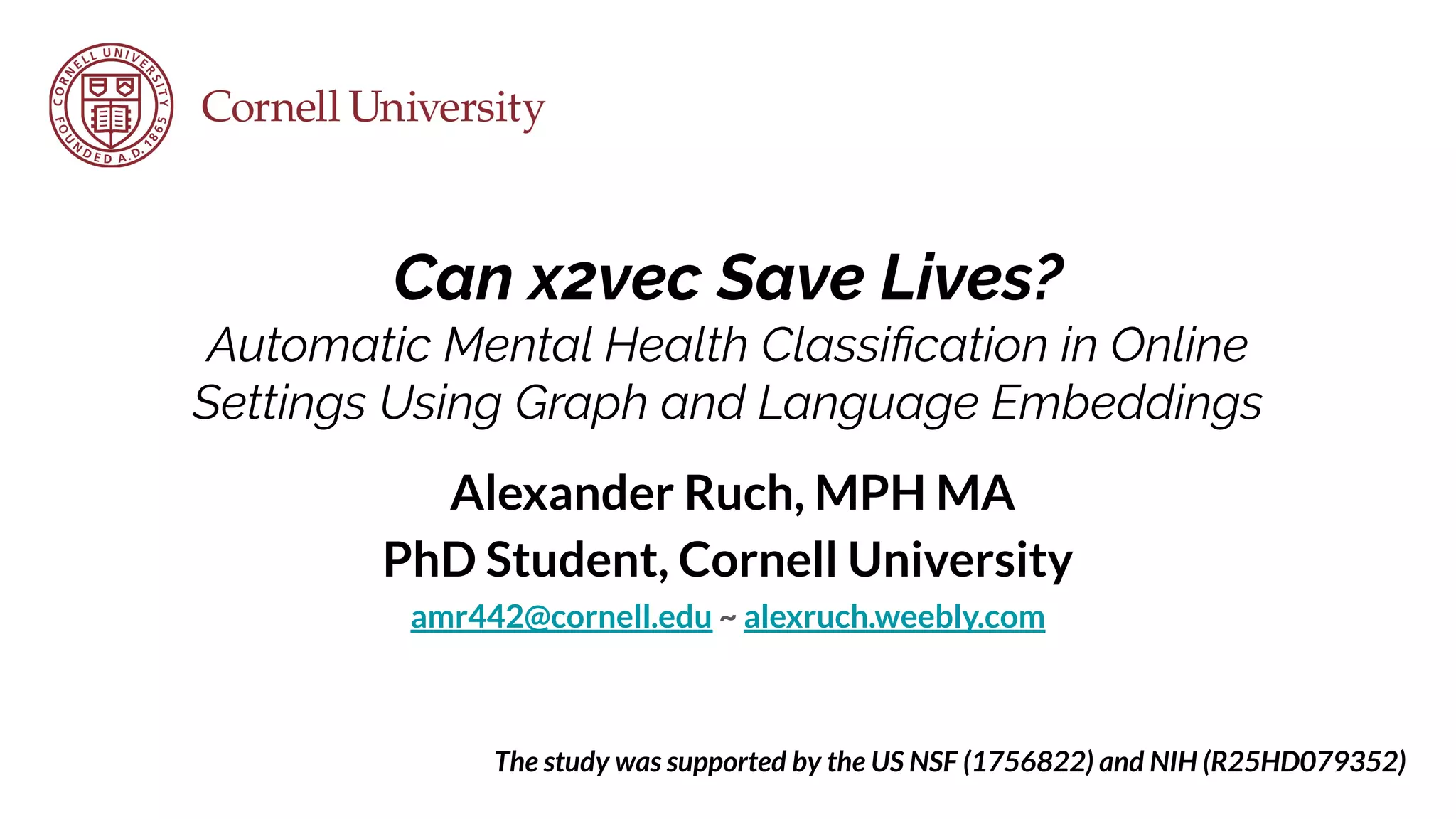 Can x2vec Save Lives?
Automatic Mental Health Classiﬁcation in Online
Settings Using Graph and Language Embeddings
Alexander Ruch, MPH MA
PhD Student, Cornell University
amr442@cornell.edu ~ alexruch.weebly.com
The study was supported by the US NSF (1756822) and NIH (R25HD079352)
 