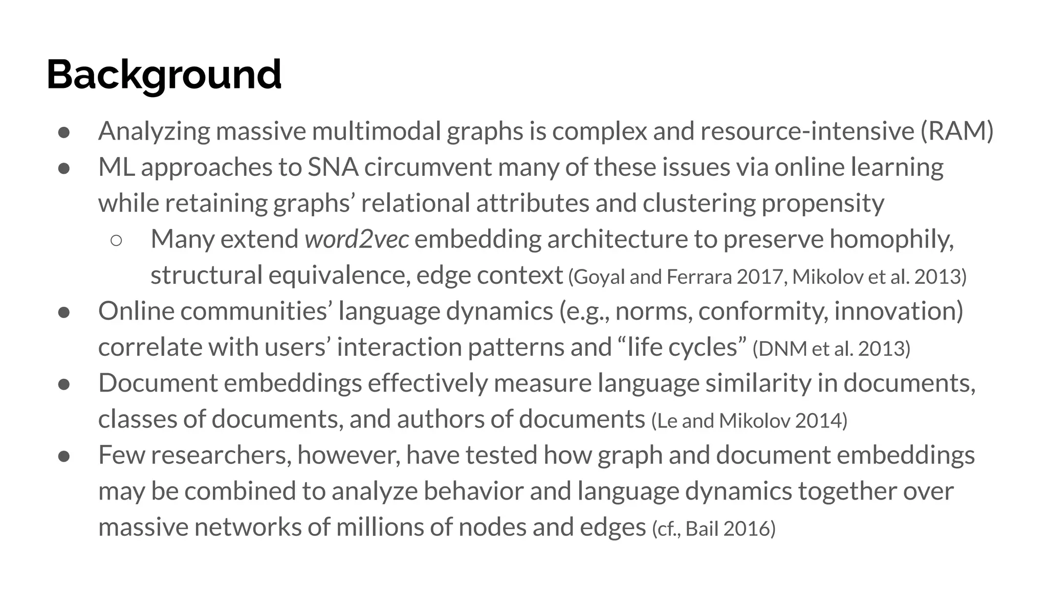 Background
● Analyzing massive multimodal graphs is complex and resource-intensive (RAM)
● ML approaches to SNA circumvent many of these issues via online learning
while retaining graphs’ relational attributes and clustering propensity
○ Many extend word2vec embedding architecture to preserve homophily,
structural equivalence, edge context(Goyal and Ferrara 2017, Mikolov et al. 2013)
● Online communities’ language dynamics (e.g., norms, conformity, innovation)
correlate with users’ interaction patterns and “life cycles” (DNM et al. 2013)
● Document embeddings effectively measure language similarity in documents,
classes of documents, and authors of documents (Le and Mikolov 2014)
● Few researchers, however, have tested how graph and document embeddings
may be combined to analyze behavior and language dynamics together over
massive networks of millions of nodes and edges (cf., Bail 2016)
 