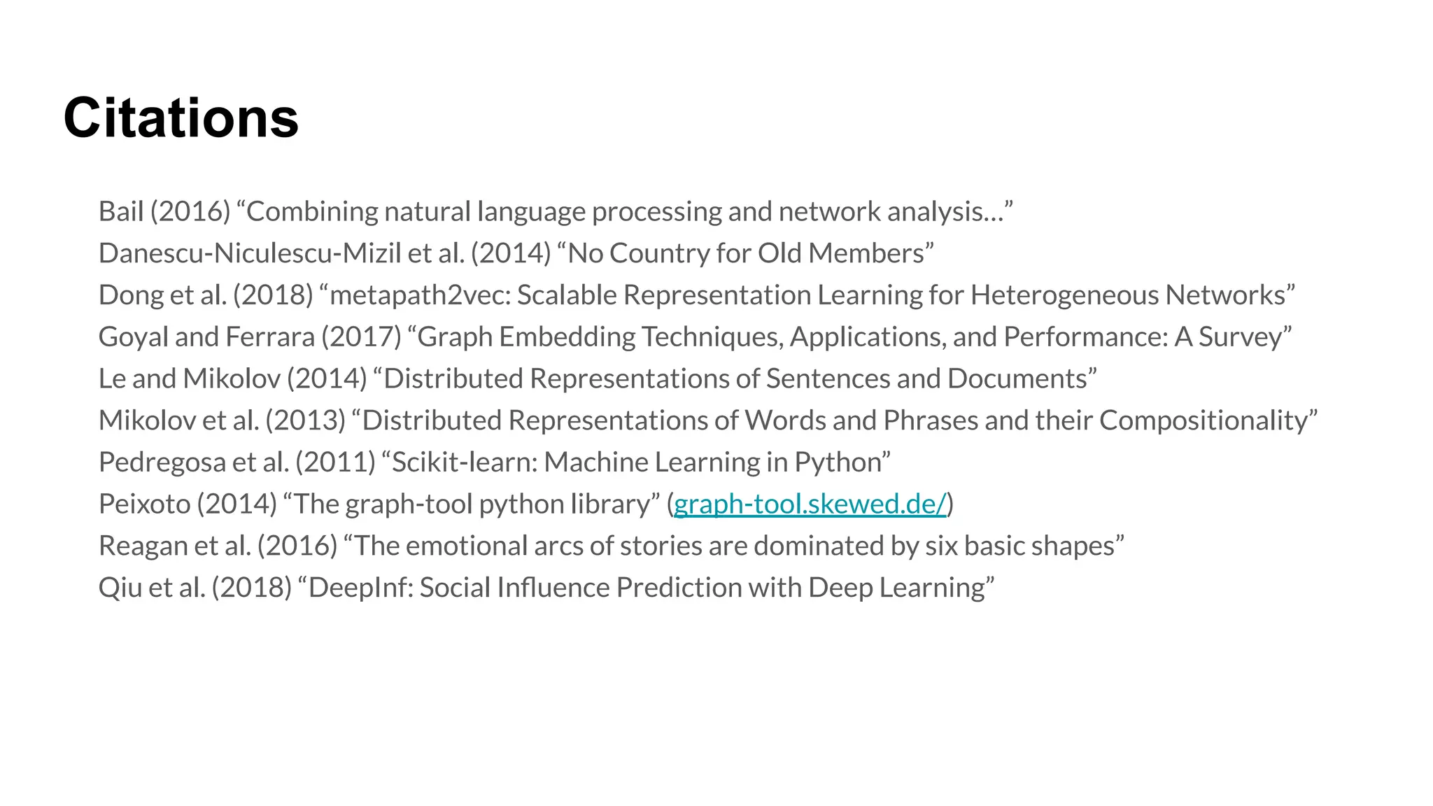 Citations
Bail (2016) “Combining natural language processing and network analysis…”
Danescu-Niculescu-Mizil et al. (2014) “No Country for Old Members”
Dong et al. (2018) “metapath2vec: Scalable Representation Learning for Heterogeneous Networks”
Goyal and Ferrara (2017) “Graph Embedding Techniques, Applications, and Performance: A Survey”
Le and Mikolov (2014) “Distributed Representations of Sentences and Documents”
Mikolov et al. (2013) “Distributed Representations of Words and Phrases and their Compositionality”
Pedregosa et al. (2011) “Scikit-learn: Machine Learning in Python”
Peixoto (2014) “The graph-tool python library” (graph-tool.skewed.de/)
Reagan et al. (2016) “The emotional arcs of stories are dominated by six basic shapes”
Qiu et al. (2018) “DeepInf: Social Inﬂuence Prediction with Deep Learning”
 