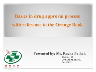 Basics in drug approval process
with reference to the Orange Book




         Presented by: Ms. Rucha Pathak
                         Roll No.: 02
                         2nd SEM. M. Pharm.
                         2011-2012.
 