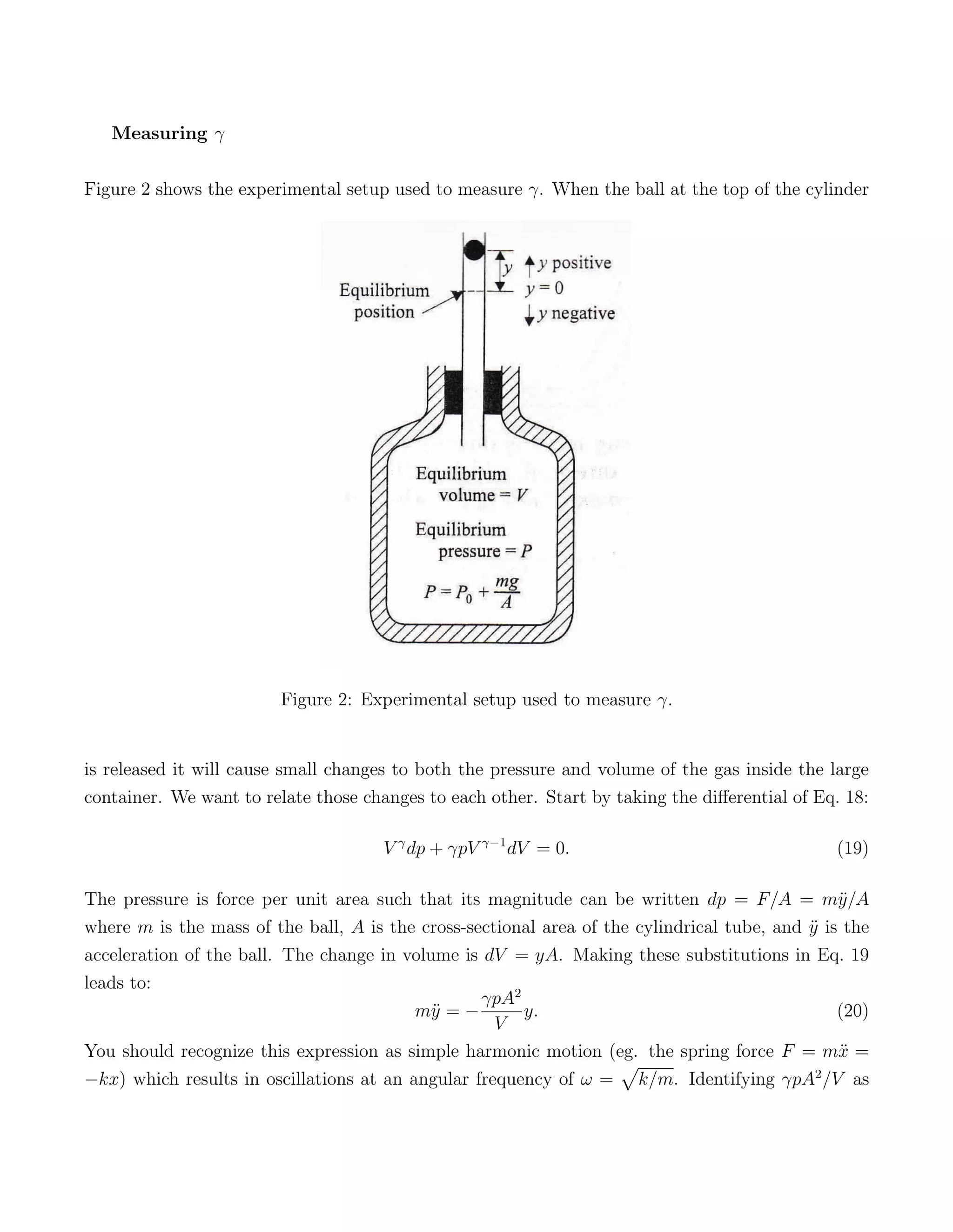 Measuring γ

Figure 2 shows the experimental setup used to measure γ. When the ball at the top of the cylinder




                         Figure 2: Experimental setup used to measure γ.


is released it will cause small changes to both the pressure and volume of the gas inside the large
container. We want to relate those changes to each other. Start by taking the diﬀerential of Eq. 18:

                                      V γ dp + γpV γ−1 dV = 0.                                 (19)

The pressure is force per unit area such that its magnitude can be written dp = F/A = m¨/A      y
where m is the mass of the ball, A is the cross-sectional area of the cylindrical tube, and y is the
                                                                                            ¨
acceleration of the ball. The change in volume is dV = yA. Making these substitutions in Eq. 19
leads to:
                                                  γpA2
                                          m¨ = −
                                           y           y.                                       (20)
                                                    V
You should recognize this expression as simple harmonic motion (eg. the spring force F = m¨ =   x
                                                                    √
−kx) which results in oscillations at an angular frequency of ω = k/m. Identifying γpA2 /V as
 