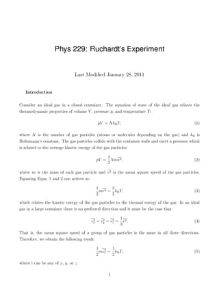 Phys 229: Ruchardt’s Experiment


                               Last Modiﬁed January 28, 2011


   Introduction

Consider an ideal gas in a closed container. The equation of state of the ideal gas relates the
thermodynamic properties of volume V , pressure p, and temperature T :

                                           pV = N kB T,                                         (1)

where N is the number of gas particles (atoms or molecules depending on the gas) and kB is
Boltzmann’s constant. The gas particles collide with the container walls and exert a pressure which
is related to the average kinetic energy of the gas particles:

                                              1
                                          pV = N mv 2 ,                                         (2)
                                              3

where m is the mass of each gas particle and v 2 is the mean square speed of the gas particles.
Equating Eqns. 1 and 2 one arrives at:

                                          1 2 3
                                            mv = kB T,                                          (3)
                                          2     2

which relates the kinetic energy of the gas particles to the thermal energy of the gas. In an ideal
gas in a large container there is no preferred direction and it must be the case that:

                                                     1
                                       vx = vy = vz = v 2 .
                                        2    2    2                                             (4)
                                                     3

That is, the mean square speed of a group of gas particles is the same in all three directions.
Therefore, we obtain the following result:

                                          1 2 1
                                           mv = kB T,                                           (5)
                                          2 i  2

where i can be any of x, y, or z.

                                                1
 