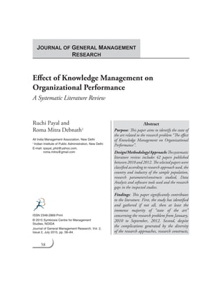 58 Journal of General Management Research
Effect of Knowledge Management on
Organizational Performance
A Systematic Literature Review
Ruchi Payal and
Roma Mitra Debnath1
All India Management Association, New Delhi
1 Indian Institute of Public Administration, New Delhi
E-mail: rpayal_phd@yahoo.com,
roma.mitra@gmail.com
Abstract
Purpose: This paper aims to identify the state of
the art related to the research problem “The effect
of Knowledge Management on Organizational
Performance”.
Design/Methodology/Approach:Thesystematic
literature review includes 42 papers published
between 2010 and 2012. The selected papers were
classified according to research approach used, the
country and industry of the sample population,
research parameters/constructs studied, Data
Analysis and software tools used and the research
gaps in the inspected studies.
Findings: This paper significantly contributes
to the literature. First, the study has identified
and gathered if not all, then at least the
immense majority of “state of the art”
concerning the research problem from January,
2010 to September, 2012. Second, despite
the complications generated by the diversity
of the research approaches, research constructs,
ISSN 2348-2869 Print
© 2015 Symbiosis Centre for Management
Studies, NOIDA
Journal of General Management Research, Vol. 2,
Issue 2, July 2015, pp. 58–84.
JOURNAL OF GENERAL MANAGEMENT
RESEARCH
 
