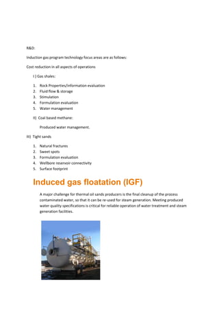 R&D:
Induction gas program technology focus areas are as follows:
Cost reduction in all aspects of operations
I ) Gas shales:
1. Rock Properties/information evaluation
2. Fluid flow & storage
3. Stimulation
4. Formulation evaluation
5. Water management
II) Coal based methane:
Produced water management.
III) Tight sands
1. Natural fractures
2. Sweet spots
3. Formulation evaluation
4. Wellbore reservoir connectivity
5. Surface footprint
Induced gas floatation (IGF)
A major challenge for thermal oil sands producers is the final cleanup of the process
contaminated water, so that it can be re-used for steam generation. Meeting produced
water quality specifications is critical for reliable operation of water treatment and steam
generation facilities.
 