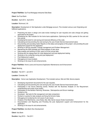 Project Title/Role: SunTrust Mortgage enterprise Data Base
Client: SunTrust Bank
Duration: April 2013 - April 2014
Location: Richmond, VA
Description: Development of .Net Application under Mortgage account. This included various Loan Originating and
fulfilment applications.
• Presenting the team in design and code review meetings for user requests and code change and getting
approvals for the project
• Developing the .Net modules for the home loans applications. Optimizing the SQL queries for the cost and
time saving
• Developing the tools for cost saving and improved efficiency of the code.
• Calculating and documenting the cost saving by the use of tools Service Improvement plans
• Documenting and providing matrix Reports on the status and progress of the project and providing the post
deployment support for the application
• Working on Service requests, Change management and Problem Management
• Maintaining the SSIS package and initial analyses of user issue
• Data analysis and working on SQL query to fix the corrupt data
• Working with the release team for code deployment and post deployment testing
• Working on the config files during and post deployment
• Post Deployment support
• Debugging and issue analysis
• Working on the issue fix and enhancements.
Project Title/Role: Home Loans and Insurance Application Maintenance and Enhancement
Client: Banking
Duration: Feb 2011 - Jan 2013
Location: Charlotte, NC
Description: Home Loan Application Development. This included various .Net and SQL Server projects
• Developing requirement documents for the user requests.
• Calculating and documenting the cost saving by the use of tools Service Improvement plans
• Participated in the Scrum Planning events. Worked with the Business Analysts on the Requirement
understanding and scope of the project.
• Participated on the Iteration Planning, Showcase , Retrospective and Scrum meetings
• Worked on the
• Developed .Net tools for file management and data comparision.
• Worked on queries for data analysis and fixing the format of data.
• Debugging and analyzing the root cause of user issues
• Analysis of the Mainframes, Lotus Notes,.Net, SQL Server issues Onsite Coordination
• Documentation and Reporting and Providing the post deployment support and Enhancement for the
application
• Working on the issue fix and enhancements.
Project Title/Role: Axis Bank iDoc Development
Client: Axis Bank
Duration: Aug 2010 - Feb 2011
 