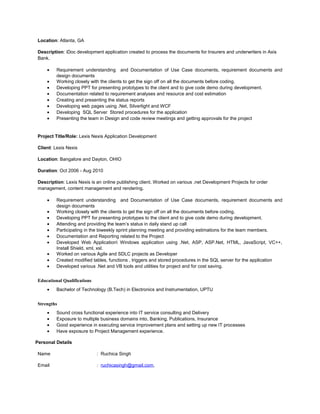 Location: Atlanta, GA
Description: iDoc development application created to process the documents for Insurers and underwriters in Axis
Bank.
• Requirement understanding and Documentation of Use Case documents, requirement documents and
design documents
• Working closely with the clients to get the sign off on all the documents before coding.
• Developing PPT for presenting prototypes to the client and to give code demo during development.
• Documentation related to requirement analyses and resource and cost estimation
• Creating and presenting the status reports
• Developing web pages using .Net, Silverlight and WCF
• Developing SQL Server Stored procedures for the application
• Presenting the team in Design and code review meetings and getting approvals for the project
Project Title/Role: Lexis Nexis Application Development
Client: Lexis Nexis
Location: Bangalore and Dayton, OHIO
Duration: Oct 2006 - Aug 2010
Description: Lexis Nexis is an online publishing client. Worked on various .net Development Projects for order
management, content management and rendering.
• Requirement understanding and Documentation of Use Case documents, requirement documents and
design documents
• Working closely with the clients to get the sign off on all the documents before coding.
• Developing PPT for presenting prototypes to the client and to give code demo during development.
• Attending and providing the team’s status in daily stand up call
• Participating in the biweekly sprint planning meeting and providing estimations for the team members.
• Documentation and Reporting related to the Project
• Developed Web Application Windows application using .Net, ASP, ASP.Net, HTML, JavaScript, VC++,
Install Shield, xml, xsl.
• Worked on various Agile and SDLC projects as Developer
• Created modified tables, functions , triggers and stored procedures in the SQL server for the application
• Developed various .Net and VB tools and utilities for project and for cost saving.
Educational Qualifications
• Bachelor of Technology (B.Tech) in Electronics and Instrumentation, UPTU
Strengths
• Sound cross functional experience into IT service consulting and Delivery
• Exposure to multiple business domains into, Banking, Publications, Insurance
• Good experience in executing service improvement plans and setting up new IT processes
• Have exposure to Project Management experience.
Personal Details
Name : Ruchica Singh
Email : ruchicasingh@gmail.com,
 