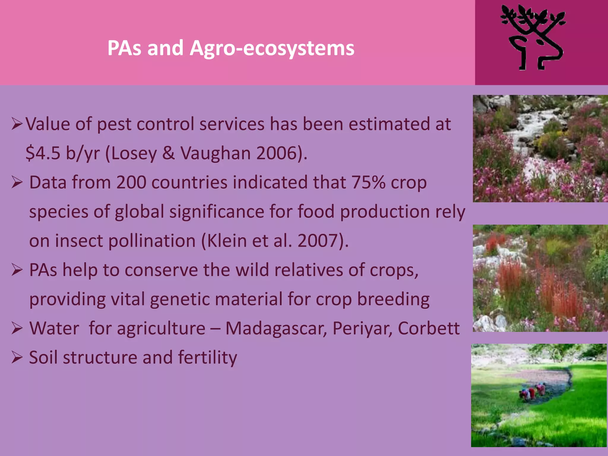 Value of pest control services has been estimated at
$4.5 b/yr (Losey & Vaughan 2006).
 Data from 200 countries indicated that 75% crop
species of global significance for food production rely
on insect pollination (Klein et al. 2007).
 PAs help to conserve the wild relatives of crops,
providing vital genetic material for crop breeding
 Water for agriculture – Madagascar, Periyar, Corbett
 Soil structure and fertility
PAs and Agro-ecosystems
 