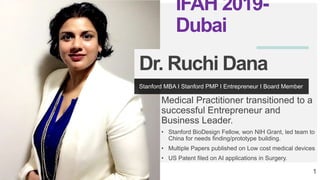 Medical Practitioner transitioned to a
successful Entrepreneur and
Business Leader.
• Stanford BioDesign Fellow, won NIH Grant, led team to
China for needs finding/prototype building.
• Multiple Papers published on Low cost medical devices
• US Patent filed on AI applications in Surgery.
1
Stanford MBA I Stanford PMP I Entrepreneur I Board Member
Dr. Ruchi Dana
IFAH 2019-
Dubai
 