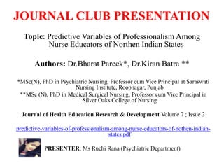 JOURNAL CLUB PRESENTATION
Topic: Predictive Variables of Professionalism Among
Nurse Educators of Northen Indian States
Authors: Dr.Bharat Pareek*, Dr.Kiran Batra **
*MSc(N), PhD in Psychiatric Nursing, Professor cum Vice Principal at Saraswati
Nursing Institute, Roopnagar, Punjab
**MSc (N), PhD in Medical Surgical Nursing, Professor cum Vice Principal in
Silver Oaks College of Nursing
Journal of Health Education Research & Development Volume 7 ; Issue 2
predictive-variables-of-professionalism-among-nurse-educators-of-nothen-indian-
states.pdf
PRESENTER: Ms Ruchi Rana (Psychiatric Department)
 