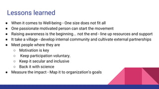 Lessons learned
● When it comes to Well-being - One size does not fit all
● One passionate motivated person can start the movement
● Raising awareness is the beginning... not the end - line up resources and support
● It take a village - develop internal community and cultivate external partnerships
● Meet people where they are
○ Motivation is key
○ Keep participation voluntary.
○ Keep it secular and inclusive
○ Back it with science
● Measure the impact - Map it to organization’s goals
 