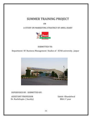 [1]
SUMMER TRAINING PROJECT
ON
A STUDY ON MARKETING STRATRGY OF AMUL DIARY
SUBMITTED TO:
Department Of Business Management Studies of ICFAI university , Jaipur
SUPERVISED BY: SUBMITTED BY:
ASSISTANT PROFESSOR Sakshi Khandelwal
Dr. RuchiGupta ( faculty) BBA 1st year
 