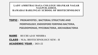 LADY AMRITBAI DAGA COLLEGE SHANKAR NAGAR
NAGPUR-440010,
RAMABAI BARLINGAY SCHOOL OF BIOTECHNOLOGY
TOPIC : PROKARYOTES ; BACTERIAL STRUCTURE AND
MORPHOLOGY, ENDOSPORE FORMING BACTERIA,
PSEUDOMONAS, MYCOBACTERIA, ARCHAEBACTERIA
NAME : RUCHI AJAY MISHRA
CLASS : M.Sc. BIOTECHNOLOGY SEM – II
ACADEMIC YEAR : 2021-22
 