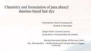 Chemistry and formulation of para phenyl
diamine-based hair dye
Presented by- Ruchi B. Suryawanshi
& Sakshi A. Karanjekar
Subject Name- Cosmetic Science
Guide Name- Chandrashekhar M. Chakole
Bajiraoji Karanjekar College of Pharmacy, Sakoli,
Dist.- BhandaraM.S. – 441802 Rashtrasant Tukadoji Maharaj Nagpur
University
 
