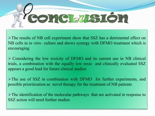 .
The results of NB cell experiment show that SSZ has a detrimental effect on
NB cells in in vitro culture and shows synergy with DFMO treatment which is
encouraging
 Considering the low toxicity of DFMO and its current use in NB clinical
trials, a combination with the equally low toxic and clinically evaluated SSZ
appears a good lead for future clinical studies
The use of SSZ in combination with DFMO for further experiments, and
possible prioritization as novel therapy for the treatment of NB patients
The identification of the molecular pathways that are activated in response to
SSZ action will need further studies
 