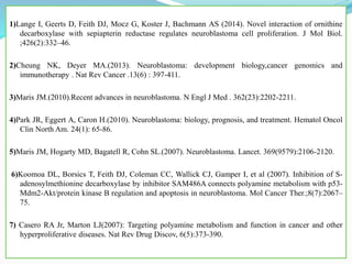 .1)Lange I, Geerts D, Feith DJ, Mocz G, Koster J, Bachmann AS (2014). Novel interaction of ornithine
decarboxylase with sepiapterin reductase regulates neuroblastoma cell proliferation. J Mol Biol.
;426(2):332–46.
2)Cheung NK, Deyer MA.(2013). Neuroblastoma: development biology,cancer genomics and
immunotherapy . Nat Rev Cancer .13(6) : 397-411.
3)Maris JM.(2010).Recent advances in neuroblastoma. N Engl J Med . 362(23):2202-2211.
4)Park JR, Eggert A, Caron H.(2010). Neuroblastoma: biology, prognosis, and treatment. Hematol Oncol
Clin North Am. 24(1): 65-86.
5)Maris JM, Hogarty MD, Bagatell R, Cohn SL.(2007). Neuroblastoma. Lancet. 369(9579):2106-2120.
6)Koomoa DL, Borsics T, Feith DJ, Coleman CC, Wallick CJ, Gamper I, et al (2007). Inhibition of S-
adenosylmethionine decarboxylase by inhibitor SAM486A connects polyamine metabolism with p53-
Mdm2-Akt/protein kinase B regulation and apoptosis in neuroblastoma. Mol Cancer Ther.;8(7):2067–
75.
7) Casero RA Jr, Marton LJ(2007): Targeting polyamine metabolism and function in cancer and other
hyperproliferative diseases. Nat Rev Drug Discov, 6(5):373-390.
 