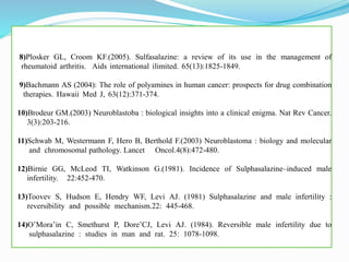 8)Plosker GL, Croom KF.(2005). Sulfasalazine: a review of its use in the management of
….rheumatoid arthritis. Aids international ilimited. 65(13):1825-1849. …… ………………..……..
9)Bachmann AS (2004): The role of polyamines in human cancer: prospects for drug combination
…..therapies. Hawaii Med J, 63(12):371-374.………………………………………………………….
10)Brodeur GM.(2003) Neuroblastoba : biological insights into a clinical enigma. Nat Rev Cancer.
…3(3):203-216.………….…………………………………………………………………………..
11)Schwab M, Westermann F, Hero B, Berthold F.(2003) Neuroblastoma : biology and molecular
…….and chromosomal pathology. Lancet Oncol.4(8):472-480.......................……………………....
12)Birnie GG, McLeod TI, Watkinson G.(1981). Incidence of Sulphasalazine–induced male
……infertility. 22:452-470.…………………………………………………………………………….
13)Toovev S, Hudson E, Hendry WF, Levi AJ. (1981) Sulphasalazine and male infertility :
……reversibility and possible mechanism.22: 445-468.……………………………………………...
14)O’Mora’in C, Smethurst P, Dore’CJ, Levi AJ. (1984). Reversible male infertility due to
…….sulphasalazine : studies in man and rat. 25: 1078-1098.……………………………………..
 