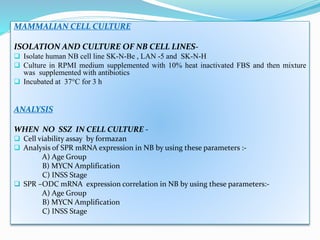 MAMMALIAN CELL CULTURE
ISOLATION AND CULTURE OF NB CELL LINES-
 Isolate human NB cell line SK-N-Be , LAN -5 and SK-N-H
 Culture in RPMI medium supplemented with 10% heat inactivated FBS and then mixture
was supplemented with antibiotics
 Incubated at 37°C for 3 h
ANALYSIS
WHEN NO SSZ IN CELL CULTURE -
 Cell viability assay by formazan
 Analysis of SPR mRNA expression in NB by using these parameters :-
A) Age Group
B) MYCN Amplification
C) INSS Stage
 SPR –ODC mRNA expression correlation in NB by using these parameters:-
A) Age Group
B) MYCN Amplification
C) INSS Stage
 