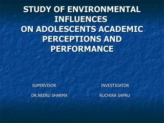 STUDY OF ENVIRONMENTAL INFLUENCES  ON ADOLESCENTS ACADEMIC PERCEPTIONS AND PERFORMANCE SUPERVISOR  INVESTIGATOR DR.NEERU SHARMA  RUCHIRA SAPRU 