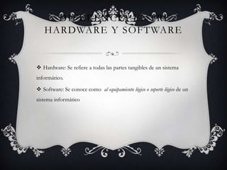 DIFERENCIA ENTRE
   HARDWARE Y SOFTWARE


 Hardware: Se refiere a todas las partes tangibles de un sistema
informático.

 Software: Se conoce como al equipamiento lógico o soporte lógico de un
sistema informático
 
