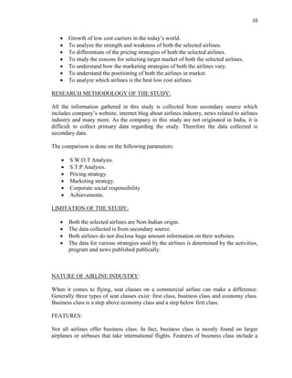 10
 Growth of low cost carriers in the today’s world.
 To analyze the strength and weakness of both the selected airlines.
 To differentiate of the pricing strategies of both the selected airlines.
 To study the reasons for selecting target market of both the selected airlines.
 To understand how the marketing strategies of both the airlines vary.
 To understand the positioning of both the airlines in market.
 To analyze which airlines is the best low cost airlines.
RESEARCH METHODOLOGY OF THE STUDY:
All the information gathered in this study is collected from secondary source which
includes company’s website, internet blog about airlines industry, news related to airlines
industry and many more. As the company in this study are not originated in India, it is
difficult to collect primary data regarding the study. Therefore the data collected is
secondary data.
The comparison is done on the following parameters:
 S.W.O.T Analysis.
 S.T.P Analysis.
 Pricing strategy.
 Marketing strategy.
 Corporate social responsibility.
 Achievements.
LIMITATION OF THE STUDY:
 Both the selected airlines are Non-Indian origin.
 The data collected is from secondary source.
 Both airlines do not disclose huge amount information on their websites.
 The data for various strategies used by the airlines is determined by the activities,
program and news published publically.
NATURE OF AIRLINE INDUSTRY:
When it comes to flying, seat classes on a commercial airline can make a difference.
Generally three types of seat classes exist: first class, business class and economy class.
Business class is a step above economy class and a step below first class.
FEATURES:
Not all airlines offer business class. In fact, business class is mostly found on larger
airplanes or airbuses that take international flights. Features of business class include a
 