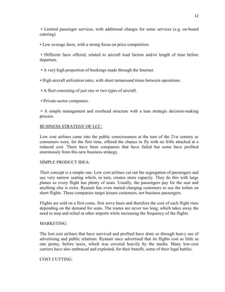 12
• Limited passenger services, with additional charges for some services (e.g. on-board
catering).
• Low average fares, with a strong focus on price competition.
• Different fares offered, related to aircraft load factors and/or length of time before
departure.
• A very high proportion of bookings made through the Internet.
• High aircraft utilization rates, with short turnaround times between operations.
• A fleet consisting of just one or two types of aircraft.
• Private-sector companies.
• A simple management and overhead structure with a lean strategic decision-making
process.
BUSINESS STRATEGY OF LCC:
Low cost airlines came into the public consciousness at the turn of the 21st century as
consumers were, for the first time, offered the chance to fly with no frills attached at a
reduced cost. There have been companies that have failed but some have profited
enormously from this new business strategy.
SIMPLE PRODUCT IDEA:
Their concept is a simple one. Low cost airlines cut out the segregation of passengers and
use very narrow seating which, in turn, creates more capacity. They do this with large
planes so every flight has plenty of seats. Usually, the passengers pay for the seat and
anything else is extra. Ryanair has even started charging customers to use the toilets on
short flights. These companies target leisure customers, not business passengers.
Flights are sold on a first come, first serve basis and therefore the cost of each flight rises
depending on the demand for seats. The routes are never too long, which takes away the
need to stop and refuel at other airports while increasing the frequency of the flights.
MARKETING:
The lost cost airlines that have survived and profited have done so through heavy use of
advertising and public relations. Ryanair once advertised that its flights cost as little as
one penny, before taxes, which was covered heavily by the media. Many low-cost
carriers have also embraced and exploited, for their benefit, some of their legal battles.
COST CUTTING:
 