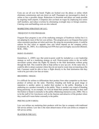 13
Costs are cut all over the board. Flights are booked over the phone or online which
eliminates commissions and cuts down on staff. Passengers are encouraged to check in
online or face a possible charge. Reductions in downtime and delays are made possible
by targeting small airports. Companies also cut back on wages by employing less senior
staff members, and reduce overtime by eliminating overnight stays in foreign countries.
Catering costs and handling costs are also reduced.
MARKETING STRATEGY OF LCC:
FREQUENT FLYER PROGRAM:
Frequent flyer program is one of the marketing strategies of Southwest Airline but it is
not adopting by most of the low cost airlines. This program gives out frequent flyer point
when customers purchase air ticket each time. By using the accumulate points, it could be
redeem for free ticket or upgrade class seat which depend on the company policy
(Lederman, M., 2003). As a marketing tool FFPs have proved highly successful (Bennett,
M.M., 1996).
POINT-TO-POINT:
Gutstafsson, L. (2005) says that point-to-point could be included as a cost leadership
strategy as well as a marketing strategy as well. Point-to-point refers to the air traffic
movement system where the flights fly directly to the final destination without going
through the hub. This would be able to help airline to save up cost. At the same time, it
could be able to attract customer where they do not need to waste time on transiting at the
hub. Customer could be able to have a flight directly to the final destination that they
wish to be just with a low fare air ticket.
BRANDING / IMAGE:
It is difficult for airlines to differentiate their product from other competitor as the basic
product of airlines are the same. Therefore, branding and build up good image or
reputation is another option to market their product to the public. Branding is do
marketing on a product externally to the public. There is another way round of branding
being practicing. As an example, Air Asia do brand their product internally to their staff
first before to brand it externally to the public (Marketing-interactive.com, 2008). This is
to let the staff of Air Asia knows well on the function and attractive of the product where
they could sell it more better externally to the public.
PRICING (LOW FARES):
Low cost airlines are marketing their products with low fare to compete with traditional
full service airlines. Low fare is the main attractiveness of low cost airline as compare to
full service airline.
PLAYER IN THE LCC:
 