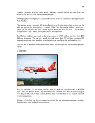 14
Leading consumer aviation rating agency Skytrax , named AirAsia the best low-cost
airline in the world for the ninth consecutive year.
The Sepang-based company was presented with the award at a ceremony during the 2017
Paris Airshow.
"We take the world champion title seriously and we will strive to continue to improve for
both our guests and shareholders," AirAsia CEO Tony Fernandes said in a statement.
"Over the last 15 years we have created a great brand and over the next 15, we want to
move towards One AirAsia, a truly (Southeast Asian) airline."
The Skytrax rankings are based on the impressions of 19.87 million travelers from 105
different countries. The survey, which covered more than 325 airlines, measured 49
parameters ranging from boarding procedures to seat comfort to the quality of service.
Here are the 10 best low-cost airlines in the world, according to the results of the Skytrax
survey.
1. AIRASIA:
Why it's awesome: For the ninth year in a row, AirAsia has earned the title of World's
Best Low-Cost Airline. CEO Tony Fernandes and his team have done a miraculous job
over the past 15 years to turn a small, failed, state-owned airline in one a multi-national
aviation juggernaut.
Reviews of AirAsia on Skytrax praise the airline for its responsive customer service,
friendly cabin crew, and efficient operation.
 