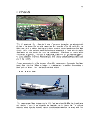 15
2. NORWEGIAN:
Why it's awesome: Norwegian Air is one of the most aggressive and controversial
airlines in the world. The low-cost carrier had drawn the ire of its US competitors by
proposing a plan to operate trans-Atlantic flights using an Ireland-based subsidiary. The
airline's critics claim that such a move would allow Norwegian to flaunt Norway's strict
labor laws and use Ireland as a flag of convenience. Norwegian has denied these
accusations. Regardless, Norwegian CEO Bjørn Kjos has won US government approval
to launch ultra-low-cost trans-Atlantic flights from smaller airports in the Northeastern
part of the country.
Controversy aside, the airline remains beloved by its customers. Norwegian has been
named Best Low-Cost Airline in Europe five years in a row. In addition, the company is
once again the World's Best Long Haul Low-Cost Airline.
3. JETBLUE AIRWAYS:
Why it's awesome: Since its inception in 1998, New York-based JetBlue has helped raise
the standard of service and amenities for low-cost carriers in the US. The airline's
signature mood lighting, friendly service, complimentary satellite TV along with free
 