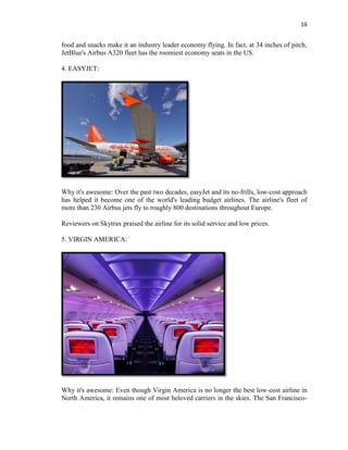 16
food and snacks make it an industry leader economy flying. In fact, at 34 inches of pitch,
JetBlue's Airbus A320 fleet has the roomiest economy seats in the US.
4. EASYJET:
Why it's awesome: Over the past two decades, easyJet and its no-frills, low-cost approach
has helped it become one of the world's leading budget airlines. The airline's fleet of
more than 230 Airbus jets fly to roughly 800 destinations throughout Europe.
Reviewers on Skytrax praised the airline for its solid service and low prices.
5. VIRGIN AMERICA:
Why it's awesome: Even though Virgin America is no longer the best low-cost airline in
North America, it remains one of most beloved carriers in the skies. The San Francisco-
 