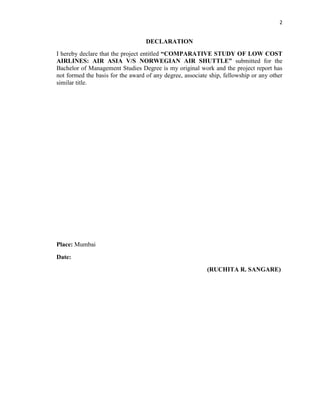 2
DECLARATION
I hereby declare that the project entitled “COMPARATIVE STUDY OF LOW COST
AIRLINES: AIR ASIA V/S NORWEGIAN AIR SHUTTLE” submitted for the
Bachelor of Management Studies Degree is my original work and the project report has
not formed the basis for the award of any degree, associate ship, fellowship or any other
similar title.
Place: Mumbai
Date:
(RUCHITA R. SANGARE)
 