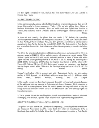 20
For the eighth consecutive year, IndiGo has been named Best Low-Cost Airline in
Central Asia / India.
MARKET SHARE OF LCC:
LCCs are increasingly gaining a foothold in the global aviation industry and their growth
is not driven only by leisure customers. Today, LCCs are also adding direct flights to
business destinations. For instance, Wizz Air and Ryanair run flights from London to
Vilnius, the economic hub of Lithuania and one of the biggest financial centers of the
Baltic States.
In terms of seat capacity, the global low cost carrier (LCC) industry is expanding.
According to the International Air Transport Association (IATA), LCCs hold 26% share
in Asia-Pacific, 54% in Southeast Asia, and 26% globally. More than 12 airlines started
operating in Asia-Pacific during the period 2005–2015. The fast growth in Asia-Pacific
can be attributed to the fact that it has some of the fastest-growing economies including
China and India.
The US is the largest market in the world in terms of revenues and seats sold. In 2015, its
revenues stood at US$31.6 billion and the number of passengers carried totaled 216.6
Million. Spain and the UK held second and third position in terms of seats sold, while
Japan was the fastest-growing market at a CAGR of 33.7% during the historic period
(2011–2015). Switzerland (90.6%) had the highest load factor in 2015, followed by
France (90.5%) and Mexico (89.9%). In terms of revenue per passenger, New Zealand
was the largest market while China was the fastest-growing market at a CAGR of 3.7%
during the historic period.
Europe’s two leading LCCs in terms of seats sold - Ryanair and Easyjet - are also making
profits. In 2015, Ryanair (101.4 Million) sold more seats than IAG (95 Million), which
owns Iberia, British Airways, Vueling, and Aer Lingus.
LCCs usually operate on short-haul routes and do not fly on long-haul networks because
of the additional expense incurred in flying over six hours. However, this is changing as
airlines such as Norwegian and Scoot are able to operate on long-haul routes as they are
using more fuel-efficient aircraft such as the Dreamliner 787 and running flights on
transatlantic routes.
LCCs in general do not add anything extra, which increases the cost; however, the trend
is changing. For instance, flydubai offers free meals on flights from Prague to Dubai.
GROWTH IN INTERNATIONAL SCENARIO FOR LCC:
The global low cost carrier (LCC) industry is expanding. According to the International
Air Transport Association (IATA), LCCs hold 26% share in Asia-Pacific, 54% in
Southeast Asia, and 26% globally. More than 12 airlines started operating in Asia-Pacific
 