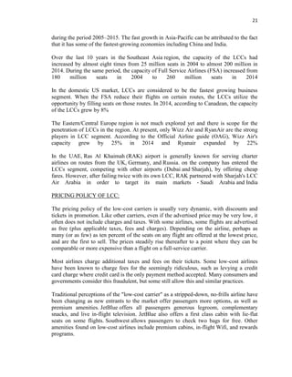 21
during the period 2005–2015. The fast growth in Asia-Pacific can be attributed to the fact
that it has some of the fastest-growing economies including China and India.
Over the last 10 years in the Southeast Asia region, the capacity of the LCCs had
increased by almost eight times from 25 million seats in 2004 to almost 200 million in
2014. During the same period, the capacity of Full Service Airlines (FSA) increased from
180 million seats in 2004 to 260 million seats in 2014
In the domestic US market, LCCs are considered to be the fastest growing business
segment. When the FSA reduce their flights on certain routes, the LCCs utilize the
opportunity by filling seats on those routes. In 2014, according to Canadean, the capacity
of the LCCs grew by 8%
The Eastern/Central Europe region is not much explored yet and there is scope for the
penetration of LCCs in the region. At present, only Wizz Air and RyanAir are the strong
players in LCC segment. According to the Official Airline guide (OAG), Wizz Air's
capacity grew by 25% in 2014 and Ryanair expanded by 22%
In the UAE, Ras Al Khaimah (RAK) airport is generally known for serving charter
airlines on routes from the UK, Germany, and Russia. on the company has entered the
LCCs segment, competing with other airports (Dubai and Sharjah), by offering cheap
fares. However, after failing twice with its own LCC, RAK partnered with Sharjah's LCC
Air Arabia in order to target its main markets - Saudi Arabia and India
PRICING POLICY OF LCC:
The pricing policy of the low-cost carriers is usually very dynamic, with discounts and
tickets in promotion. Like other carriers, even if the advertised price may be very low, it
often does not include charges and taxes. With some airlines, some flights are advertised
as free (plus applicable taxes, fees and charges). Depending on the airline, perhaps as
many (or as few) as ten percent of the seats on any flight are offered at the lowest price,
and are the first to sell. The prices steadily rise thereafter to a point where they can be
comparable or more expensive than a flight on a full-service carrier.
Most airlines charge additional taxes and fees on their tickets. Some low-cost airlines
have been known to charge fees for the seemingly ridiculous, such as levying a credit
card charge where credit card is the only payment method accepted. Many consumers and
governments consider this fraudulent, but some still allow this and similar practices.
Traditional perceptions of the "low-cost carrier" as a stripped-down, no-frills airline have
been changing as new entrants to the market offer passengers more options, as well as
premium amenities. JetBlue offers all passengers generous legroom, complementary
snacks, and live in-flight television. JetBlue also offers a first class cabin with lie-flat
seats on some flights. Southwest allows passengers to check two bags for free. Other
amenities found on low-cost airlines include premium cabins, in-flight Wifi, and rewards
programs.
 