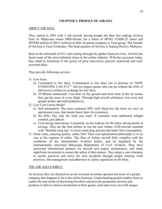 23
CHAPTER 2: PROFILE OF AIRASIA
ABOUT AIR ASIA:
They started in 2001 with 2 old aircraft, having bought the then loss making AirAsia
from its Malaysian owner DRB-Hicom, for a token of MYR1 (USD0.25 cents) and
MYR40 million (USD11 million) in debt. Its parent company is Tune group. The founder
of AirAsia is Tony Fernandes. The head quarters of AirAsia is Sepang District, Malaysia.
Born in the aftermath of 9/11 and coming through the global financial crisis, AirAsia has
faced some of the most turbulent times in the airline industry. With the successes today,
they stand as testimony to the power of great innovation, passion, teamwork and well-
executed ideas.
They provide following services:
1) Low Fares
a) Committed to low fares: Commitment to low fares lies in promise of “NOW
EVERYONE CAN FLY”. Service targets quests who can do without the frills of
full service airlines in exchange for low fares.
b) 25-Minute turnaround: Less-time on the ground and more time in the air means
they get the most of every flight. Through high aircraft utilization, low costs and
greater airline and staff productivity.
2) Low Cost Carrier Model
a) Self automation: The more customer DIY (self check-in), the more we save on
operational costs, that means lower fares for customers.
b) No frills: Pay only for what you want. If customer want additional inflight
comfort, just add-on.
c) Cost-saving innovations: Constantly on the lookout for the latest advancement in
savings. They are the first airlines to use the new Airbus A320 aircraft installed
with ‘Sharklet wing tips’ to lower wind drag and provide better fuel consumption.
3) Great value, amazing quality, safety first: Their cost optimization philosophy is in no
way at the expense of safety. The fleet of Airbus aircraft fully complies with the
conditions of the International Aviation Safety, and its regulated by the
internationally renowned Malaysian Department of Civil Aviation. They have
renowned international partners for aircraft and engine maintenance, and made
significant investment to ensure the safety of their planes. They adopt a zero tolerance
to unsafe practices and strive for zero accidents through proper training work
practices, risk management and adherence to safety regulations at all times.
THE AIR ASIA FAMILY:
At AirAsia, they see themselves as not so much an airline operator but more of a people
company that happens to be in the airline business. Understanding people enables them to
realize the true needs of discerning travellers and provide paramount services and
products to deliver utmost satisfaction to their guests, each and every one with unique
 