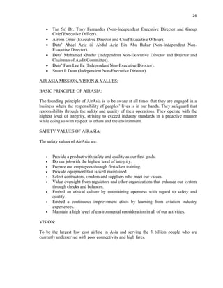 26
 Tan Sri Dr. Tony Fernandes (Non-Independent Executive Director and Group
Chief Executive Officer).
 Aireen Omar (Executive Director and Chief Executive Officer).
 Dato’ Abdel Aziz @ Abdul Aziz Bin Abu Bakar (Non-Independent Non-
Executive Director).
 Dato’ Mohamed Khadar (Independent Non-Executive Director and Director and
Chairman of Audit Committee).
 Dato’ Fam Lee Ee (Independent Non-Executive Director).
 Stuart L Dean (Independent Non-Executive Director).
AIR ASIA MISSION, VISION & VALUES:
BASIC PRINCIPLE OF AIRASIA:
The founding principle of AirAsia is to be aware at all times that they are engaged in a
business where the responsibility of peoples’ lives is in our hands. They safeguard that
responsibility through the safety and quality of their operations. They operate with the
highest level of integrity, striving to exceed industry standards in a proactive manner
while doing so with respect to others and the environment.
SAFETY VALUES OF AIRASIA:
The safety values of AirAsia are:
 Provide a product with safety and quality as our first goals.
 Do our job with the highest level of integrity.
 Prepare our employees through first-class training.
 Provide equipment that is well maintained.
 Select contractors, vendors and suppliers who meet our values.
 Value oversight from regulators and other organizations that enhance our system
through checks and balances.
 Embed an ethical culture by maintaining openness with regard to safety and
quality.
 Embed a continuous improvement ethos by learning from aviation industry
experiences.
 Maintain a high level of environmental consideration in all of our activities.
VISION:
To be the largest low cost airline in Asia and serving the 3 billion people who are
currently underserved with poor connectivity and high fares.
 