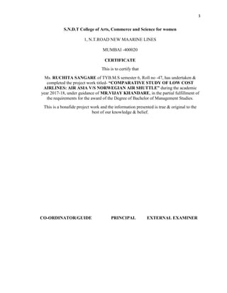 3
S.N.D.T College of Arts, Commerce and Science for women
1, N.T.ROAD NEW MAARINE LINES
MUMBAI -400020
CERTIFICATE
This is to certify that
Ms. RUCHITA SANGARE of TYB.M.S semester 6, Roll no -47, has undertaken &
completed the project work titled- “COMPARATIVE STUDY OF LOW COST
AIRLINES: AIR ASIA V/S NORWEGIAN AIR SHUTTLE” during the academic
year 2017-18, under guidance of MR.VIJAY KHANDARE, in the partial fulfillment of
the requirements for the award of the Degree of Bachelor of Management Studies.
This is a bonafide project work and the information presented is true & original to the
best of our knowledge & belief.
CO-ORDINATOR/GUIDE PRINCIPAL EXTERNAL EXAMINER
 