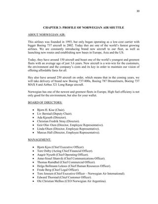 30
CHAPTER 3: PROFILE OF NORWEGIAN AIR SHUTTLE
ABOUT NORWEGIAN AIR:
This airlines was founded in 1993, but only began operating as a low-cost carrier with
bigger Boeing 737 aircraft in 2002. Today thet are one of the world’s fastest growing
airlines. We are constantly introducing brand new aircraft to our fleet, as well as
launching new routes and establishing new bases in Europe, Asia and the US.
Today, they have around 150 aircraft and boast one of the world’s youngest and greenest
fleets with an average age of just 3.6 years. New aircraft is a win-win for the customers,
the environment and the company’s costs and its key in order to maintain our vision of
offering affordable fares for all.
Hey also have around 250 aircraft on order, which means that in the coming years, we
will take delivery of brand new Boeing 737-800s, Boeing 787 Dreamliners, Boeing 737
MAX 8 and Airbus 321 Long Range aircraft.
Norwegian has one of the newest and greenest fleets in Europe, High fuel-efficieny is not
only good for the environment, but also for your wallet.
BOARD OF DIRECTORS:
 Bjorn H. Kise (Chair).
 Liv Berstad (Deputy Chair).
 Ada Kjeseth (Director).
 Christian Fredrik Stray (Director).
 Geir Olav Oien (Director, Employee Representative).
 Linda Olsen (Director, Employee Representative).
 Marcus Hall (Director, Employee Representative).
MANAGEMENT:
 Bjorn Kjos (Chief Executive Officer).
 Tore Ostby (Acting Chief Financial Officer).
 Aaqeir Nyseth (Chief Operating Officer).
 Anne-Sissel Shanvik (Chief Communications Officer).
 Thomas Ramdhal (Chief Commercial Officer).
 Helga Bollmann Leknes (Chief Human Resources Officer).
 Frode Berg (Chief Legal Officer).
 Tore Jenssen (Chief Executive Officer – Norwegian Air International).
 Edward Thorstad (Chief Customer Officer).
 Ole Christian Melhus (CEO Norwegian Air Argentina).
 