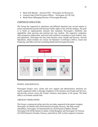 31
 Bjorn Erik Barman – Jenssen (CEO – Norwegian Air Resources).
 Lennart Ceder (Chief Executive Officer – Norwegian Air UK Ltd).
 Brede Huser (Managing Director of Norwegian Reward).
CORPORATE STRUCTURE:
The Group has organized its operations and different functions into several entities to
ensure international growth and necessary traffic rights in line with the strategy. The goal
is to build an organizational structure that maintains Norwegian’s flexibility and
adaptability when growing and entering into new markets. The respective companies
offer permanent employment, and terms and conditions according to local markets, laws
and regulations. Norwegian has four main business areas: People and Services, Aircraft
Operations, which includes our various Air Operator’s Certificates (AOCs), Assets and
Financing, and Other activities (including Brand and Norwegian Reward).
PEOPLE AND SERVICES:
Norwegian Group’s crew, airline and crew support and administrative functions are
mainly organized within or through companies in the business area People and Services,
and provide services across the Group’s business areas.mpany of the group. The head
office is at Fornebu outside Oslo.
AIRCRAFT OPERATIONS:
The Group´s commercial airline activities are today organized in the parent company
Norwegian Air Shuttle ASA (NAS) based in Fornebu, Norway. The fully owned
subsidiaries, Norwegian Air International Ltd. (NAI) based in Dublin, Ireland,
Norwegian UK (NUK) based in London, United Kingdom and Norwegian Air Norway
AS (NAN) based in Fornebu, Norway, each hold an AOC in their respective locations.
 