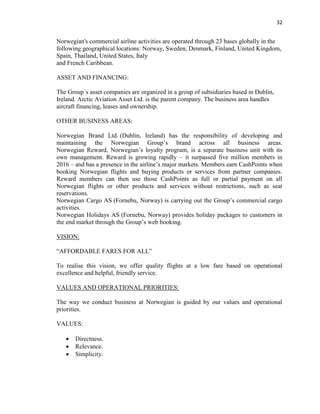 32
Norwegian's commercial airline activities are operated through 23 bases globally in the
following geographical locations: Norway, Sweden, Denmark, Finland, United Kingdom,
Spain, Thailand, United States, Italy
and French Caribbean.
ASSET AND FINANCING:
The Group´s asset companies are organized in a group of subsidiaries based in Dublin,
Ireland. Arctic Aviation Asset Ltd. is the parent company. The business area handles
aircraft financing, leases and ownership.
OTHER BUSINESS AREAS:
Norwegian Brand Ltd. (Dublin, Ireland) has the responsibility of developing and
maintaining the Norwegian Group’s brand across all business areas.
Norwegian Reward, Norwegian’s loyalty program, is a separate business unit with its
own management. Reward is growing rapidly – it surpassed five million members in
2016 – and has a presence in the airline’s major markets. Members earn CashPoints when
booking Norwegian flights and buying products or services from partner companies.
Reward members can then use those CashPoints as full or partial payment on all
Norwegian flights or other products and services without restrictions, such as seat
reservations.
Norwegian Cargo AS (Fornebu, Norway) is carrying out the Group’s commercial cargo
activities.
Norwegian Holidays AS (Fornebu, Norway) provides holiday packages to customers in
the end market through the Group’s web booking.
VISION:
“AFFORDABLE FARES FOR ALL”
To realise this vision, we offer quality flights at a low fare based on operational
excellence and helpful, friendly service.
VALUES AND OPERATIONAL PRIORITIES:
The way we conduct business at Norwegian is guided by our values and operational
priorities.
VALUES:
 Directness.
 Relevance.
 Simplicity.
 