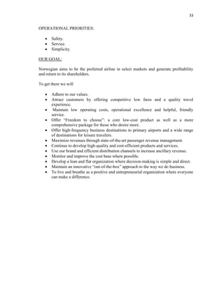 33
OPERATIONAL PRIORITIES:
 Safety.
 Service.
 Simplicity.
OUR GOAL:
Norwegian aims to be the preferred airline in select markets and generate profitability
and return to its shareholders.
To get there we will
 Adhere to our values.
 Attract customers by offering competitive low fares and a quality travel
experience.
 Maintain low operating costs, operational excellence and helpful, friendly
service.
 Offer “Freedom to choose”: a core low-cost product as well as a more
comprehensive package for those who desire more.
 Offer high-frequency business destinations to primary airports and a wide range
of destinations for leisure travelers.
 Maximize revenues through state-of-the-art passenger revenue management.
 Continue to develop high-quality and cost-efficient products and services.
 Use our brand and efficient distribution channels to increase ancillary revenue.
 Monitor and improve the cost base where possible.
 Develop a lean and flat organization where decision-making is simple and direct.
 Maintain an innovative “out-of-the-box” approach to the way we do business.
 To live and breathe as a positive and entrepreneurial organization where everyone
can make a difference.
 