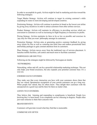 37
In order to accomplish its goals, AirAsia might be lead its marketing activities toward the
following strategies:
Target Market Strategy: AirAsia will continue to target its existing customer’s while
expanding its routes to more developing and developed countries.
Positioning Strategy: AirAsia will continue to position its brand as the lowest cost airline
by giving away incentives in order to attract customers from other airlines services.
Product Strategy: AirAsia will maintain its efficiency in providing services which are
convenient to customers as well as increasing its flight frequency to maximize its profits.
Pricing Strategy: AirAsia maintains its fares to be as low as possible and exercises its
‘pay only for what you want’ philosophy amongst its customers.
Promotion Strategy: AirAsia aims at generating positive customer feedback by giving
away tickets for free as well as venturing into hotel lines and endless promotional fares
and holiday packages to gain constant attention from its customers.
Place Strategy: AirAsia moves away from the traditional way of services placement. It
launches mobile facilities, call centres and much more to facilitate customers.
NORWEGIAN AIR SHUTTLE:
Following are the strategies might be followed by Norwegian air shuttle:
NETWORKING:
Networking, online and off, can be a powerful relationship marketing technique. This not
only helps your brand awareness, but also expands your potential customer base. It’s a
win-win.
CHERISH EACH CUSTOMER:
They make sure that every interaction you have with your customers shows them that
they are valued. Spontaneous recognition of your current customers can go a long way.
When people feel valued, they let others know. They delight their customers with the
unexpected (in a good way) and be there for them no matter what.
LISTEN TO CUSTOMERS:
They believe that listening and responding to compliments is beneficial. People love
knowing they’ve been heard. Even complaints can be a blessing in disguise. People often
just want someone to share their concerns with.
BRAND IDENTITY:
Customers will gravitate toward what they find that is memorable.
COMMUNICATE OFTEN
 