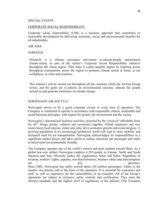 38
SPECIAL EVENTS
CORPORATE SOCIAL RESPONSIBILITY:
Corporate social responsibility (CSR) is a business approach that contributes to
sustainable development by delivering economic, social and environmental benefits for
all stakeholders.
AIR ASIA:
#GREEN24
#Green24 is a climate awareness movement to educate people and promote
climate action, as part of the airline’s Corporate Social Responsibility initiative
throughout the Asean region. They hope to create tangible impact by inspiring action
throughout communities across the region to promote climate action at home, at our
workplaces, in cities and countries.
This initiative will be carried out throughout all the countries which the AirAsia Group
serves, and the goals are to achieve an environmental outcome, educate the people
around us and generate awareness on climate change.
NORWEGIAN AIR SHUTTLE:
Norwegian strives to be a good corporate citizen in every area of operation. The
Company is committed to operate in accordance with responsible, ethical, sustainable and
sound business principles, with respect for people, the environment and the society.
Norwegian’s international business activities, powered by the vision of “affordable fares
for all”, brings people, cultures and economies together. Global expansion and new
routes boost local tourism, create new jobs, drive economic growth and social progress. A
growing population in an increasingly globalized world will lead to more mobility and
increased need for air transportation. Norwegian acknowledges its responsibilities as a
significant market player and takes action to reduce emissions per passenger and make
aviation more environmentally friendly.
The Company operates one of the world’s newest and most modern aircraft fleets. As a
global low-cost airline, Norwegian employs 6 285 people in Europe, North and South
America and Asia. Diversity makes the organization richer and better. Regardless of
location, workers’ rights, equality, non-discrimination, business ethics and anticorruption
are key priorities.
Since 2002, Norwegian has safely carried about 185 million passengers. Safety is the
number one priority and at the heart of the operation. It is essential for customers and
staff, as well as imperative for the sustainability of air transport. All of the Group’s
operations are subject to extensive safety controls and certification. They meet the
strictest standards and the highest level of regulations in the industry (The European
 