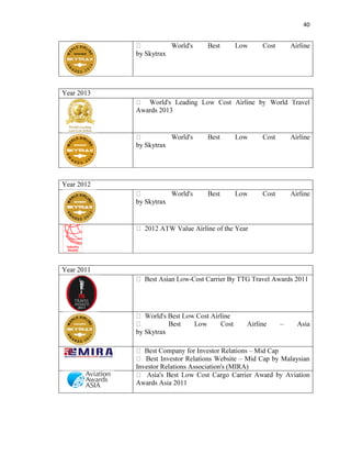 40
by Skytrax
Year 2013
Awards 2013
by Skytrax
Year 2012
by Skytrax
Year 2011
-Cost Carrier By TTG Travel Awards 2011
– Asia
by Skytrax
– Mid Cap
– Mid Cap by Malaysian
Investor Relations Association's (MIRA)
Awards Asia 2011
 