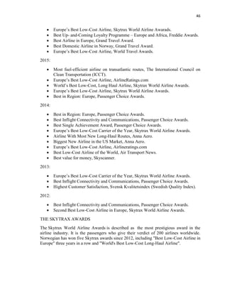 46
 Europe’s Best Low-Cost Airline, Skytrax World Airline Awarads.
 Best Up- and-Coming Loyalty Programme – Europe and Africa, Freddie Awards.
 Best Airline in Europe, Grand Travel Award.
 Best Domestic Airline in Norway, Grand Travel Award.
 Europe’s Best Low-Cost Airline, World Travel Awards.
2015:
 Most fuel-efficient airline on transatlantic routes, The International Council on
Clean Transportation (ICCT).
 Europe’s Best Low-Cost Airline, AirlineRatings.com
 World’s Best Low-Cost, Long Haul Airline, Skytrax World Airline Awards.
 Europe’s Best Low-Cost Airline, Skytrax World Airline Awards.
 Best in Region: Europe, Passenger Choice Awards.
2014:
 Best in Region: Europe, Passenger Choice Awards.
 Best Inflight Connectivity and Communications, Passenger Choice Awards.
 Best Single Achievement Award, Passenger Choice Awards.
 Europe’s Best Low-Cost Carrier of the Year, Skytrax World Airline Awards.
 Airline With Most New Long-Haul Routes, Anna Aero.
 Biggest New Airline in the US Market, Anna Aero.
 Europe’s Best Low-Cost Airline, Airlineratings.com
 Best Low-Cost Airline of the World, Air Transport News.
 Best value for money, Skyscanner.
2013:
 Europe’s Best Low-Cost Carrier of the Year, Skytrax World Airline Awards.
 Best Inflight Connectivity and Communications, Passenger Choice Awards.
 Highest Customer Satisfaction, Svensk Kvalitetsindex (Swedish Quality Index).
2012:
 Best Inflight Connectivity and Communications, Passenger Choice Awards.
 Second Best Low-Cost Airline in Europe, Skytrax World Airline Awards.
THE SKYTRAX AWARDS
The Skytrax World Airline Awards is described as the most prestigious award in the
airline industry. It is the passengers who give their verdict of 200 airlines worldwide.
Norwegian has won five Skytrax awards since 2012, including "Best Low-Cost Airline in
Europe" three years in a row and "World's Best Low-Cost Long-Haul Airline".
 