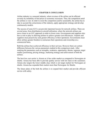 48
CHAPTER 5: CONCLUSION
Airline industry is a seasonal industry, where revenue of the airline can be affected
severely by instability of fuel prices or economic recessions. Thus, the competition amid
the airlines is vast. In order to resist the competition and be sustainable, the airline has to
take in account the cornerstones of the industry, apply appropriate strategy and develop
continuously models.
The success of some LCCs can provide important lessons for network airlines. There are
several areas, from distribution to aircraft utilization, where the network airlines can
move closer to an LCC approach in order to lower costs. Governments and suppliers also
have a role to play in allowing airlines to achieve greater cost efficiencies. Airports and
suppliers must proactively seek greater efficiency in their operations. Governments must
allow airlines greater freedom to restructure their operations and ownership on a
commercial basis.
Both the airlines have achieved efficiency in their services. However there are certain
difference between the various parameters studied in this comparison study. After
studying the parameters such as strengths, weakness, opportunity, threats, segment, target
market, positioning, pricing strategy, marketing strategy and achievement of both the
airlines.
The best low cost carrier is Airasia as it has wider market as compared to Norwegian air
shuttle. Airasia has been able to provide quality service with low fares to the customers.
Airasia also targets the lower middle class which is not target market for Norwegian air
shuttle. Airasia has expanded their market more than Norwegian Air Shuttle.
The future plans of the both the airlines is to expand their market and provide efficient
servies with safety.
 