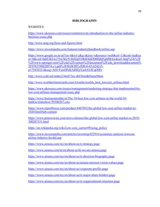 49
BIBLIOGRAPHY
WEBSITES:
https://www.ukessays.com/essays/commerce/an-introduction-to-the-airline-industry-
business-essay.php
http://www.atag.org/facts-and-figures.html
https://www.investopedia.com/features/industryhandbook/airline.asp
https://www.google.co.in/url?sa=t&rct=j&q=&esrc=s&source=web&cd=13&cad=rja&ua
ct=8&ved=0ahUKEwi75ra7kIzYAhXJpY8KHXdODHQQFghfMAw&url=http%3A%2F
%2Fwww.springer.com%2Fcda%2Fcontent%2Fdocument%2Fcda_downloaddocument%
2F9783790820874-c1.pdf%3FSGWID%3D0-0-45-624215-
p173838321&usg=AOvVaw0PeK5dHFpVai4AUICqO0Fr
http://www.jvdz.net/index2.html?/lcc-def.html&frameMain
http://www.worldairlineawards.com/Awards/worlds_best_lowcost_airlines.html
https://www.ukessays.com/essays/management/marketing-strategy-that-implemented-by-
low-cost-airlines-management-essay.php
https://www.businessinsider.in/The-10-best-low-cost-airlines-in-the-world/10-
IndiGo/slideshow/59300267.cms
https://www.reportbuyer.com/product/4407892/the-global-low-cost-airline-market-to-
2020.html#tab-content
https://www.prnewswire.com/news-releases/the-global-low-cost-airline-market-to-2019-
300207331.html
https://en.wikipedia.org/wiki/Low-cost_carrier#Pricing_policy
https://www.investopedia.com/articles/investing/022916/economic-analysis-lowcost-
airline-industry-luvdal.asp
https://www.airasia.com/my/en/about-us/ir-strategy.page
https://www.airasia.com/in/en/about-us/hi-we-are-airasia.page
https://www.airasia.com/my/en/about-us/ir-directors-biography.page
https://www.airasia.com/my/en/about-us/airasia-mission-vision-values.page
https://www.airasia.com/my/en/about-us/corporate-profile.page
https://www.airasia.com/my/en/about-us/ir-major-share-holders.page
https://www.airasia.com/my/en/about-us/ir-organizational-structure.page
 